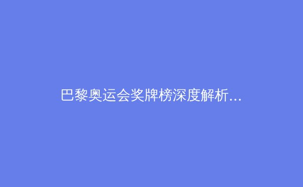 巴黎奥运会奖牌榜深度解析：中美争霸背后的新势力崛起 - 3